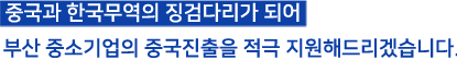 중국과 한국무역의 징검다리가 되어 부산 중소기업의 중국진출을 적극 지원해 드리겠습니다.